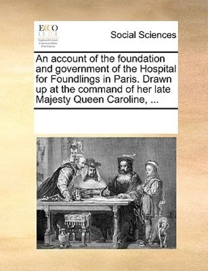 An Account of the Foundation and Government of the Hospital for Foundlings in Paris. Drawn Up at the Command of Her Late Majesty Queen Caroline, ...