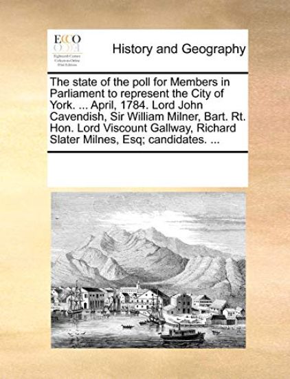 The State of the Poll for Members in Parliament to Represent the City of York. ... April, 1784. Lord John Cavendish, Sir William Milner, Bart. Rt. Hon. Lord Viscount Gallway, Richard Slater Milnes, Esq; Candidates. ...