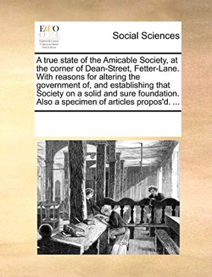 A True State of the Amicable Society, at the Corner of Dean-Street, Fetter-Lane. with Reasons for Altering the Government Of, and Establishing That Society on a Solid and Sure Foundation. Also a Specimen of Articles Propos'd. ...