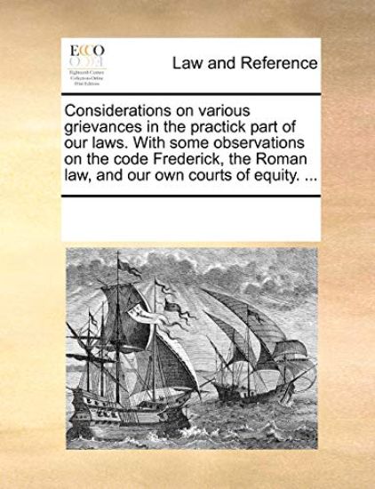Considerations on Various Grievances in the Practick Part of Our Laws. with Some Observations on the Code Frederick, the Roman Law, and Our Own Courts of Equity. ...