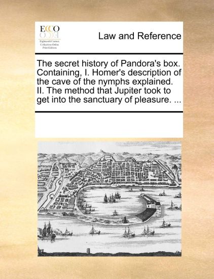 The Secret History of Pandora's Box. Containing, I. Homer's Description of the Cave of the Nymphs Explained. II. the Method That Jupiter Took to Get Into the Sanctuary of Pleasure. ...