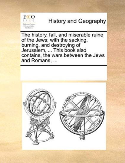 The History, Fall, and Miserable Ruine of the Jews; With the Sacking, Burning, and Destroying of Jerusalem, ... This Book Also Contains, the Wars Between the Jews and Romans, ...