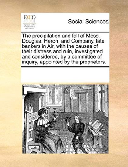 The Precipitation and Fall of Mess. Douglas, Heron, and Company, Late Bankers in Air, with the Causes of Their Distress and Ruin, Investigated and Considered, by a Committee of Inquiry, Appointed by the Proprietors.