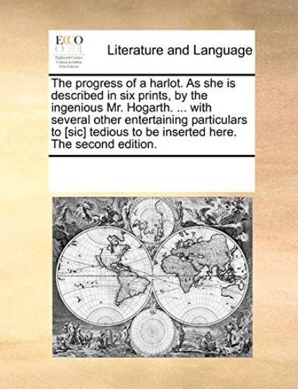 The Progress of a Harlot. as She Is Described in Six Prints, by the Ingenious Mr. Hogarth. ... with Several Other Entertaining Particulars to [sic] Tedious to Be Inserted Here. the Second Edition.