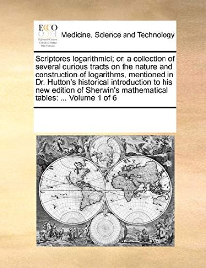 Scriptores Logarithmici; Or, a Collection of Several Curious Tracts on the Nature and Construction of Logarithms, Mentioned in Dr. Hutton's Historical Introduction to His New Edition of Sherwin's Mathematical Tables