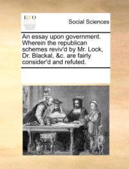 An Essay Upon Government. Wherein the Republican Schemes Reviv'd by Mr. Lock, Dr. Blackal, &C. Are Fairly Consider'd and Refuted.