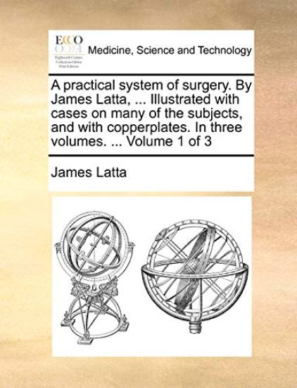 A practical system of surgery. By James Latta, ... Illustrated with cases on many of the subjects, and with copperplates. In three volumes. ... Volume 1 of 3
