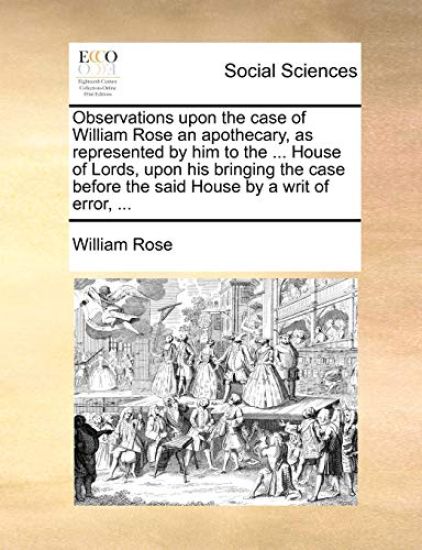Observations Upon the Case of William Rose an Apothecary, as Represented by Him to the ... House of Lords, Upon His Bringing the Case Before the Said House by a Writ of Error, ...