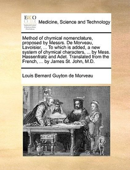 Method of Chymical Nomenclature, Proposed by Messrs. de Morveau, Lavoisier, ... to Which Is Added, a New System of Chymical Characters, ... by Mess. Hassenfratz and Adet. Translated from the French, ... by James St. John, M.D.
