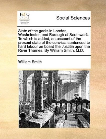 State of the gaols in London, Westminster, and Borough of Southwark. To which is added, an account of the present state of the convicts sentenced to hard labour on board the Justitia upon the River Thames. By William Smith, M.D.