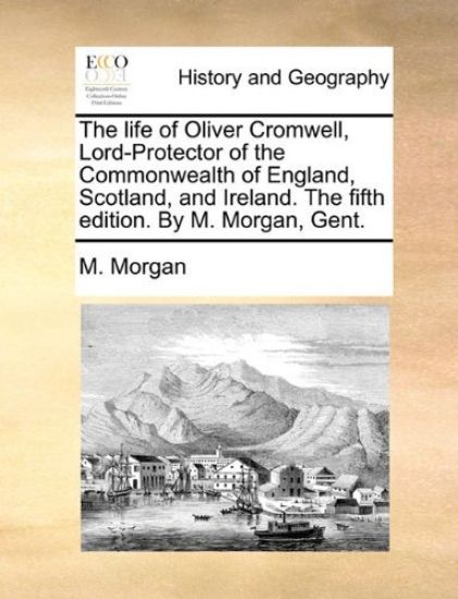 The Life of Oliver Cromwell, Lord-Protector of the Commonwealth of England, Scotland, and Ireland. the Fifth Edition. by M. Morgan, Gent.
