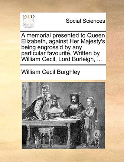 A Memorial Presented to Queen Elizabeth, Against Her Majesty's Being Engross'd by Any Particular Favourite. Written by William Cecil, Lord Burleigh, ...