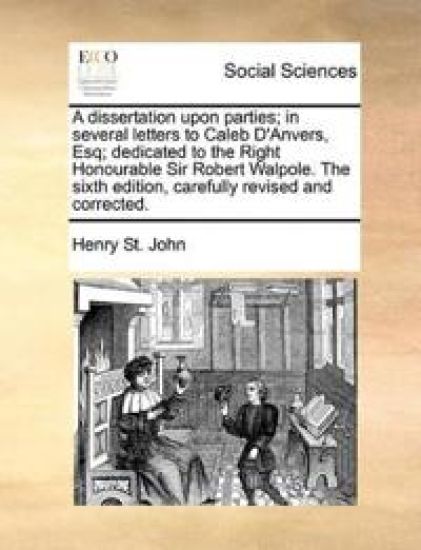 A dissertation upon parties; in several letters to Caleb D'Anvers, Esq; dedicated to the Right Honourable Sir Robert Walpole. The sixth edition, carefully revised and corrected.