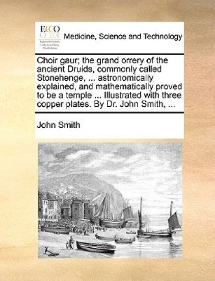 Choir gaur; the grand orrery of the ancient Druids, commonly called Stonehenge, ... astronomically explained, and mathematically proved to be a temple ... Illustrated with three copper plates. By Dr. John Smith, ...