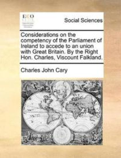 Considerations on the Competency of the Parliament of Ireland to Accede to an Union with Great Britain. by the Right Hon. Charles, Viscount Falkland.