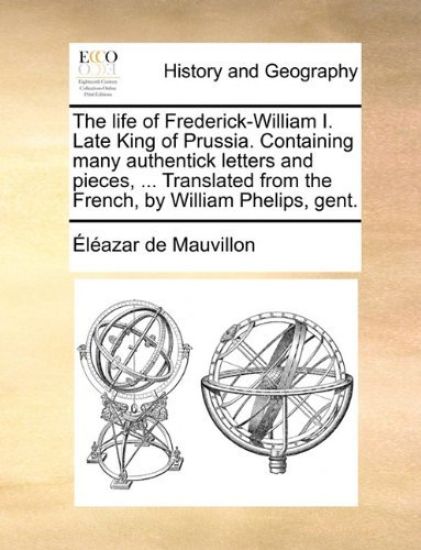 The life of Frederick-William I. Late King of Prussia. Containing many authentick letters and pieces, ... Translated from the French, by William Phelips, gent.