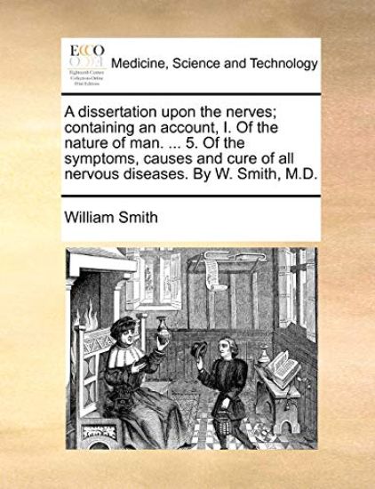 A dissertation upon the nerves; containing an account, I. Of the nature of man. ... 5. Of the symptoms, causes and cure of all nervous diseases. By W. Smith, M.D.