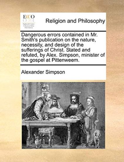 Dangerous errors contained in Mr. Smith's publication on the nature, necessity, and design of the sufferings of Christ. Stated and refuted, by Alex. Simpson, minister of the gospel at Pittenweem.