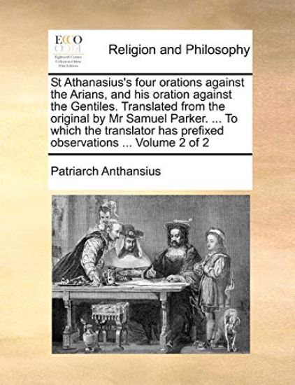 St Athanasius's Four Orations Against the Arians, and His Oration Against the Gentiles. Translated from the Original by MR Samuel Parker. ... to Which the Translator Has Prefixed Observations ... Volume 2 of 2