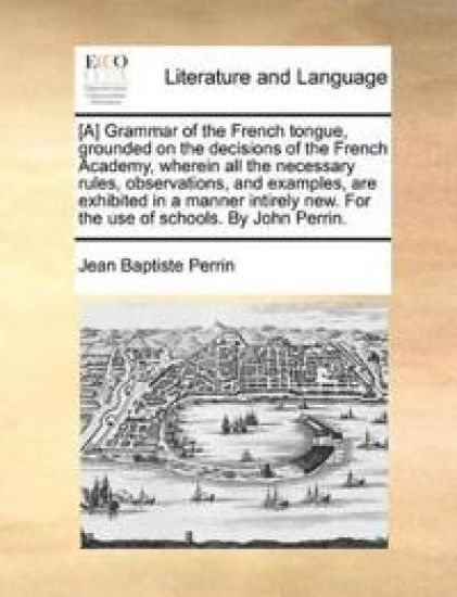 [A] Grammar of the French Tongue, Grounded on the Decisions of the French Academy, Wherein All the Necessary Rules, Observations, and Examples, Are Exhibited in a Manner Intirely New. for the Use of Schools. by John Perrin.