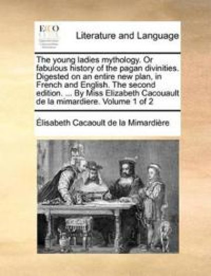 The young ladies mythology. Or fabulous history of the pagan divinities. Digested on an entire new plan, in French and English. The second edition. ... By Miss Elizabeth Cacouault de la mimardiere. Volume 1 of 2