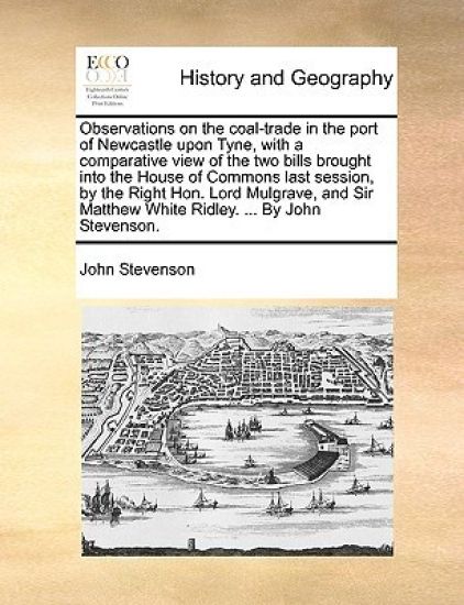 Observations on the coal-trade in the port of Newcastle upon Tyne, with a comparative view of the two bills brought into the House of Commons last session, by the Right Hon. Lord Mulgrave, and Sir Matthew White Ridley. ... By John Stevenson.