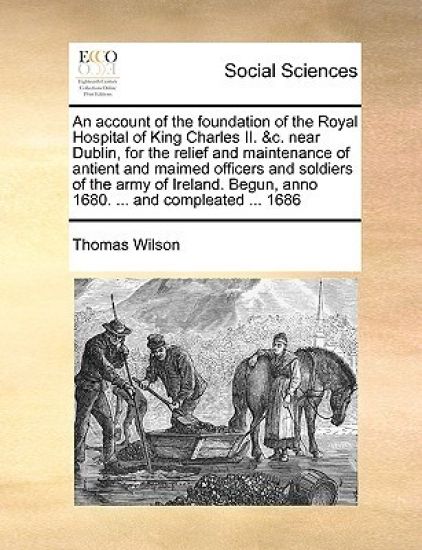 An Account of the Foundation of the Royal Hospital of King Charles II. &c. Near Dublin, for the Relief and Maintenance of Antient and Maimed Officers and Soldiers of the Army of Ireland. Begun, Anno 1680. ... and Compleated ... 1686