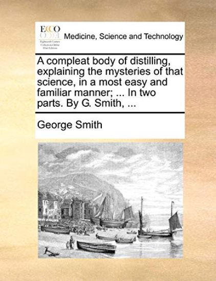 A Compleat Body of Distilling, Explaining the Mysteries of That Science, in a Most Easy and Familiar Manner; ... in Two Parts. by G. Smith, ...