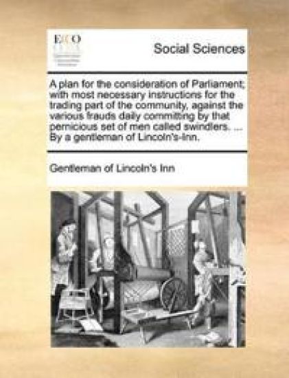 A Plan for the Consideration of Parliament; With Most Necessary Instructions for the Trading Part of the Community, Against the Various Frauds Daily Committing by That Pernicious Set of Men Called Swindlers. ... by a Gentleman of Lincoln's-Inn.