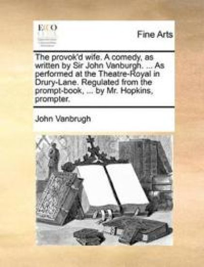 The Provok'd Wife. a Comedy, as Written by Sir John Vanburgh. ... as Performed at the Theatre-Royal in Drury-Lane. Regulated from the Prompt-Book, ... by Mr. Hopkins, Prompter.