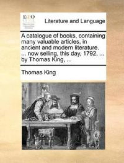 A Catalogue of Books, Containing Many Valuable Articles, in Ancient and Modern Literature. ... Now Selling, This Day, 1792, ... by Thomas King, ...