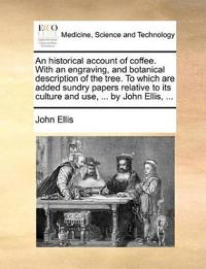 An Historical Account of Coffee. with an Engraving, and Botanical Description of the Tree. to Which Are Added Sundry Papers Relative to Its Culture and Use, ... by John Ellis, ...