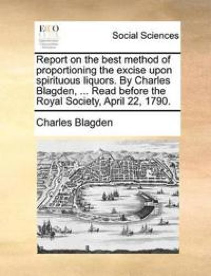 Report on the Best Method of Proportioning the Excise Upon Spirituous Liquors. by Charles Blagden, ... Read Before the Royal Society, April 22, 1790.