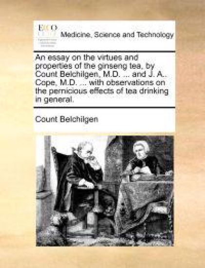 An Essay on the Virtues and Properties of the Ginseng Tea, by Count Belchilgen, M.D. ... and J. A.. Cope, M.D. ... with Observations on the Pernicious Effects of Tea Drinking in General.
