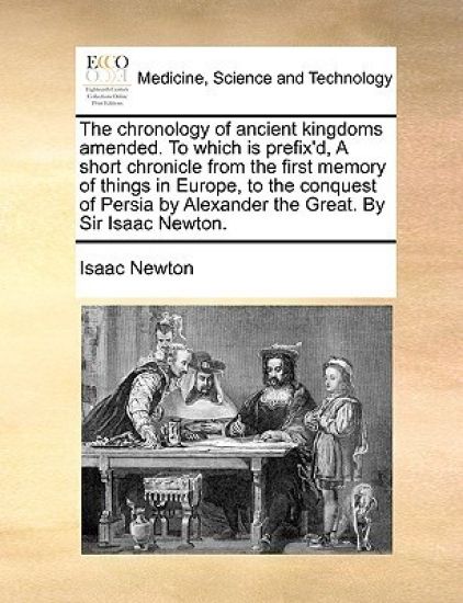 The Chronology of Ancient Kingdoms Amended. to Which Is Prefix'd, a Short Chronicle from the First Memory of Things in Europe, to the Conquest of Persia by Alexander the Great. by Sir Isaac Newton.