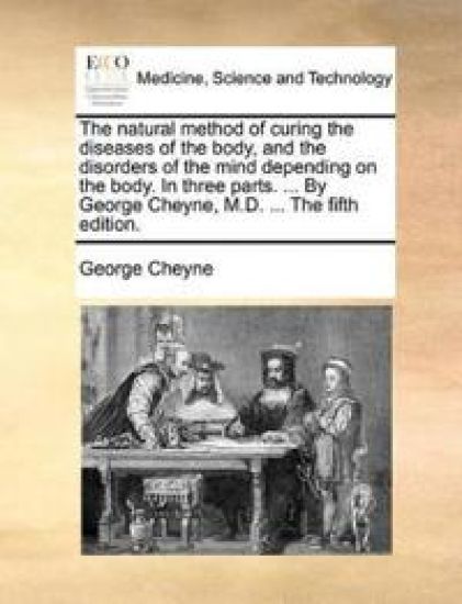 The Natural Method of Curing the Diseases of the Body, and the Disorders of the Mind Depending on the Body. in Three Parts. ... by George Cheyne, M.D. ... the Fifth Edition.