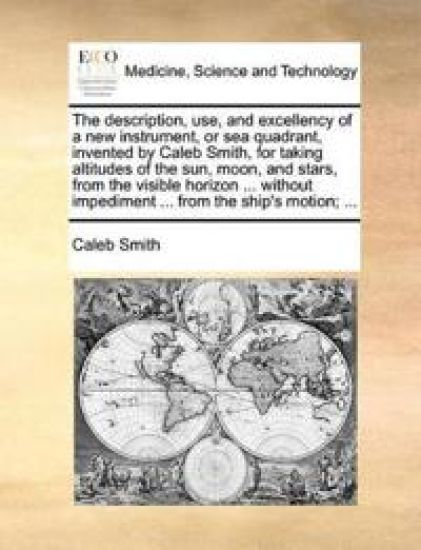 The Description, Use, and Excellency of a New Instrument, or Sea Quadrant, Invented by Caleb Smith, for Taking Altitudes of the Sun, Moon, and Stars, from the Visible Horizon ... Without Impediment ... from the Ship's Motion; ...