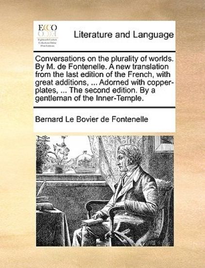 Conversations on the Plurality of Worlds. by M. de Fontenelle. a New Translation from the Last Edition of the French, with Great Additions, ... Adorned with Copper-Plates, ... the Second Edition. by a Gentleman of the Inner-Temple.