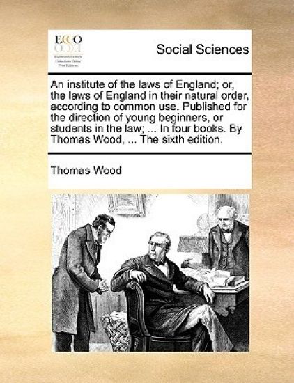 An institute of the laws of England; or, the laws of England in their natural order, according to common use. Published for the direction of young beginners, or students in the law; ... In four books. By Thomas Wood, ... The sixth edition.