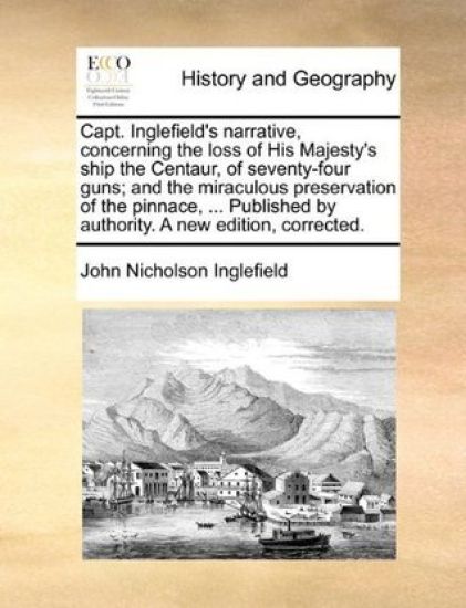 Capt. Inglefield's Narrative, Concerning the Loss of His Majesty's Ship the Centaur, of Seventy-Four Guns; And the Miraculous Preservation of the Pinnace, ... Published by Authority. a New Edition, Corrected.