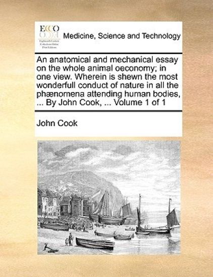 An anatomical and mechanical essay on the whole animal oeconomy; in one view. Wherein is shewn the most wonderfull conduct of nature in all the phænomena attending human bodies, ... By John Cook, ... Volume 1 of 1