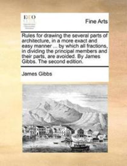 Rules for Drawing the Several Parts of Architecture, in a More Exact and Easy Manner ... by Which All Fractions, in Dividing the Principal Members and Their Parts, Are Avoided. by James Gibbs. the Second Edition.