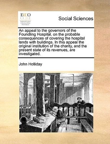 An Appeal to the Governors of the Foundling Hospital, on the Probable Consequences of Covering the Hospital Lands with Buildings. in This Appeal the Original Institution of the Charity, and the Present State of Its Revenues, Are Investigated.