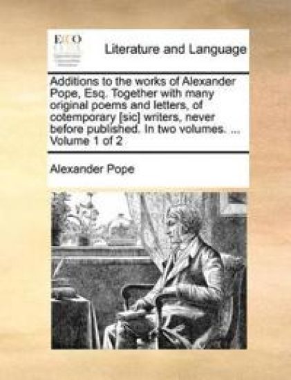 Additions to the Works of Alexander Pope, Esq. Together with Many Original Poems and Letters, of Cotemporary [Sic] Writers, Never Before Published. in Two Volumes. ... Volume 1 of 2