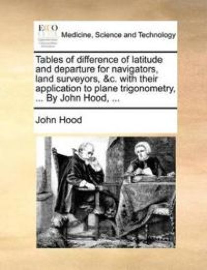 Tables of difference of latitude and departure for navigators, land surveyors, &c. with their application to plane trigonometry, ... By John Hood, ...