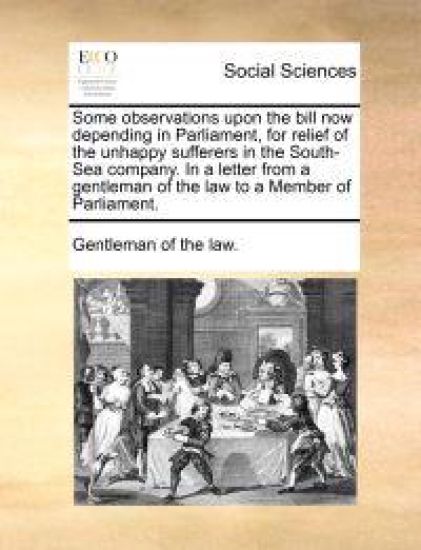 Some Observations Upon the Bill Now Depending in Parliament, for Relief of the Unhappy Sufferers in the South-Sea Company. in a Letter from a Gentleman of the Law to a Member of Parliament.