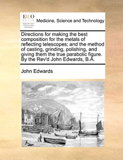 Directions for Making the Best Composition for the Metals of Reflecting Telescopes; And the Method of Casting, Grinding, Polishing, and Giving Them the True Parabolic Figure. by the REV'd John Edwards, B.A.