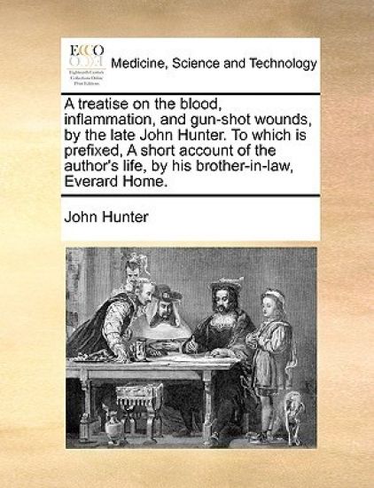 A Treatise on the Blood, Inflammation, and Gun-Shot Wounds, by the Late John Hunter. to Which Is Prefixed, a Short Account of the Author's Life, by His Brother-In-Law, Everard Home.