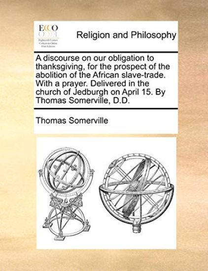 A Discourse on Our Obligation to Thanksgiving, for the Prospect of the Abolition of the African Slave-Trade. with a Prayer. Delivered in the Church of Jedburgh on April 15. by Thomas Somerville, D.D.