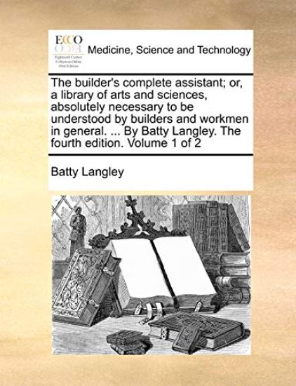 The Builder's Complete Assistant; Or, a Library of Arts and Sciences, Absolutely Necessary to Be Understood by Builders and Workmen in General. ... by Batty Langley. the Fourth Edition. Volume 1 of 2